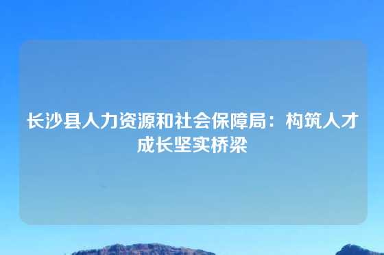 长沙县人力资源和社会保障局：构筑人才成长坚实桥梁