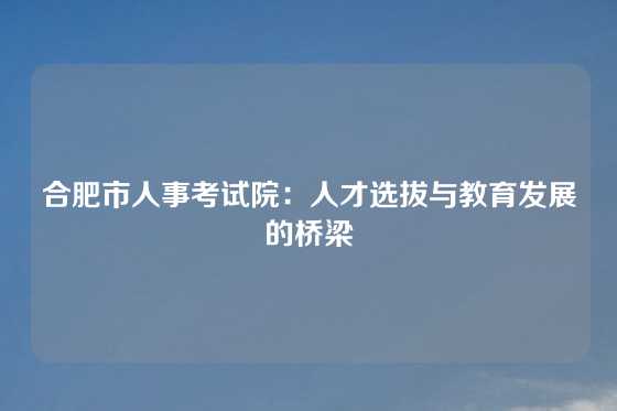 合肥市人事考试院：人才选拔与教育发展的桥梁