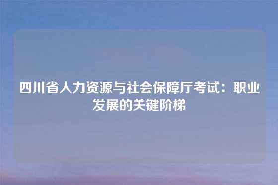 四川省人力资源与社会保障厅考试：职业发展的关键阶梯